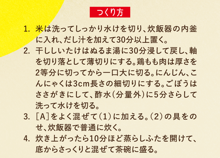 つくり方 1.米は洗ってしっかり水けを切り、炊飯器の内釜に入れ、だし汁を加えて30分以上置く。 2.干ししいたけはぬるま湯に30分浸して戻し、軸を切り落として薄切りにする。鶏もも肉は厚さを2等分に切ってから一口大に切る。にんじん、こんにゃくは3cm長さの細切りにする。ごぼうはささがきにして、酢水(分量外)に5分さらして洗って水けを切る。  3.［A］をよく混ぜて（1）に加える。（2）の具をのせ、炊飯器で普通に炊く。 4.炊き上がったら10分ほど蒸らしふたを開けて、底からさっくりと混ぜて茶碗に盛る。