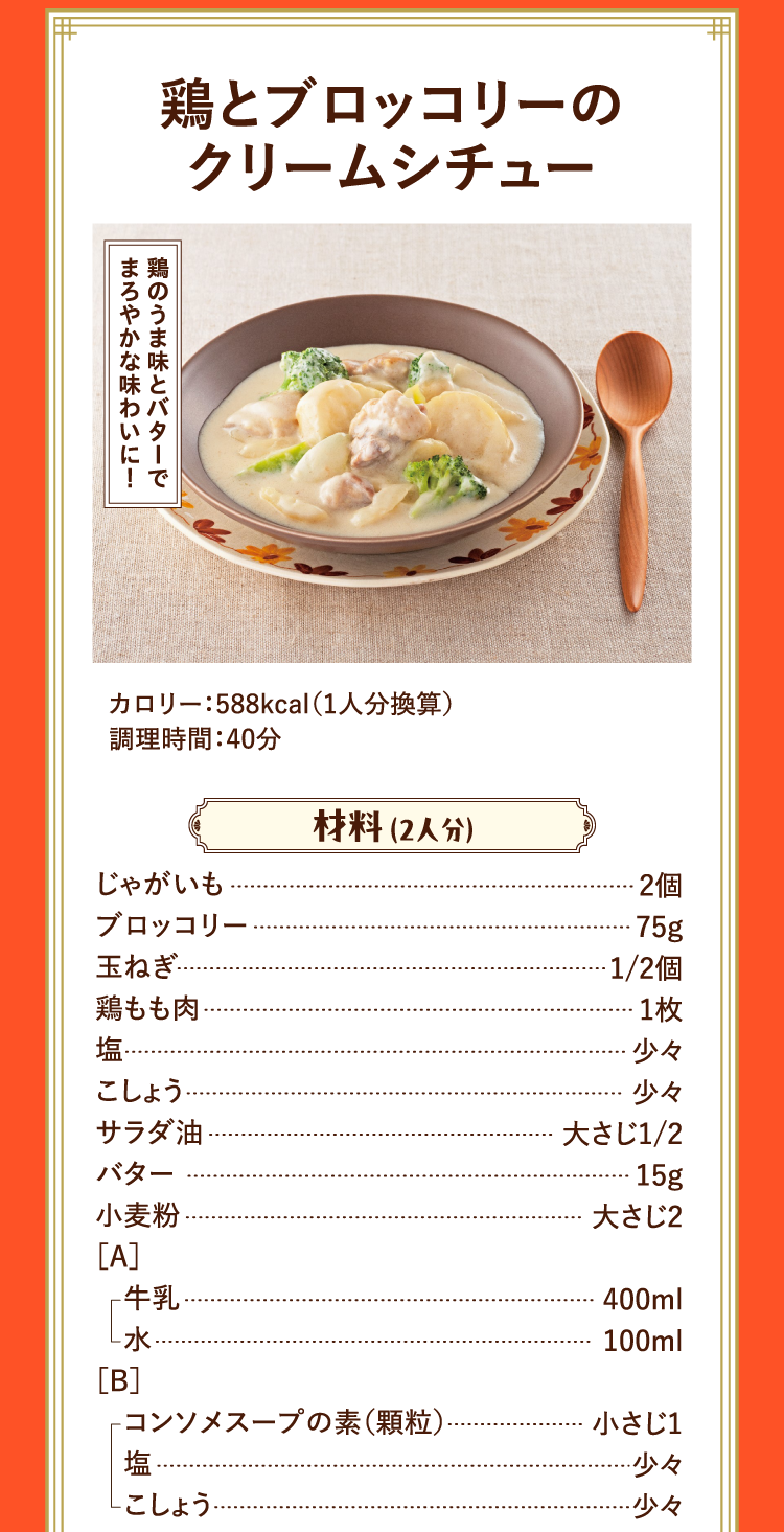 鶏のうま味とバターでまろやかな味わいに！ 鶏とブロッコリーのクリームシチュー カロリー：588kcal（1人分換算） 調理時間：40分 材料 （2人分） じゃがいも 2個 ブロッコリー 75ｇ 玉ねぎ 1/2個 鶏もも肉 1枚 塩 少々 こしょう 少々 サラダ油 大さじ1/2 バター 15g 小麦粉 大さじ2 ［A］ 牛乳 400ml 水 100ml ［B］ コンソメスープの素（顆粒） 小さじ1 塩 少々 こしょう 少々