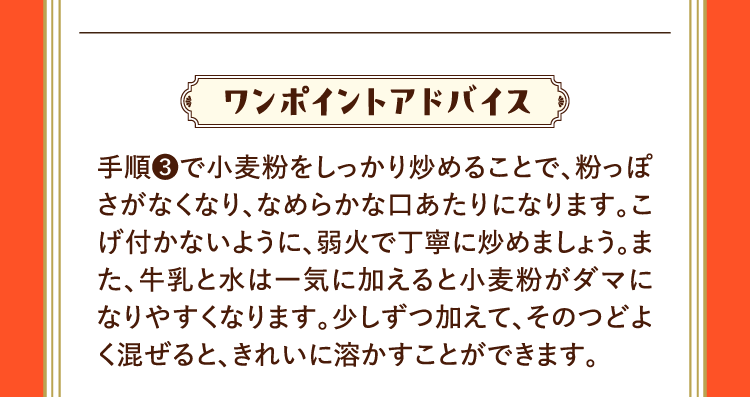 ワンポイントアドバイス 手順❸で小麦粉をしっかり炒めることで、粉っぽさがなくなり、なめらかな口あたりになります。こげ付かないように、弱火で丁寧に炒めましょう。また、牛乳と水は一気に加えると小麦粉がダマになりやすくなります。少しずつ加えて、そのつどよく混ぜると、きれいに溶かすことができます。
