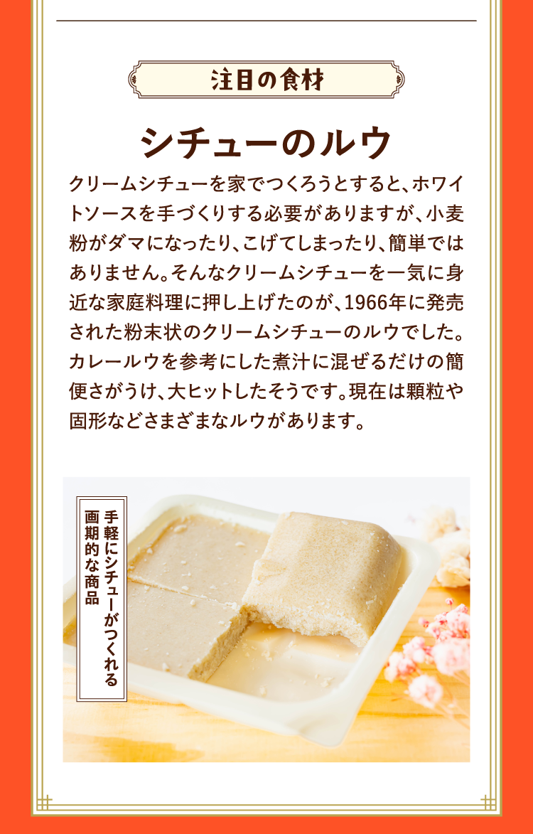 注目の食材 シチューのルウ クリームシチューを家でつくろうとすると、ホワイトソースを手づくりする必要がありますが、小麦粉がダマになったり、こげてしまったり、簡単ではありません。そんなクリームシチューを一気に身近な家庭料理に押し上げたのが、1966年に発売された粉末状のクリームシチューのルウでした。カレールウを参考にした煮汁に混ぜるだけの簡便さがうけ、大ヒットしたそうです。現在は顆粒や固形などさまざまなルウがあります。 手軽にシチューがつくれる画期的な商品