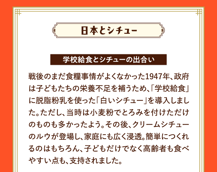 日本とシチュー 学校給食とシチューの出合い 戦後のまだ食糧事情がよくなかった1947年、政府は子どもたちの栄養不足を補うため、｢学校給食｣に脱脂粉乳を使った｢白いシチュー｣を導入しました。ただし、当時は小麦粉でとろみを付けただけのものも多かったよう。その後、クリームシチューのルウが登場し、家庭にも広く浸透。簡単につくれるのはもちろん、子どもだけでなく高齢者も食べやすい点も、支持されました。