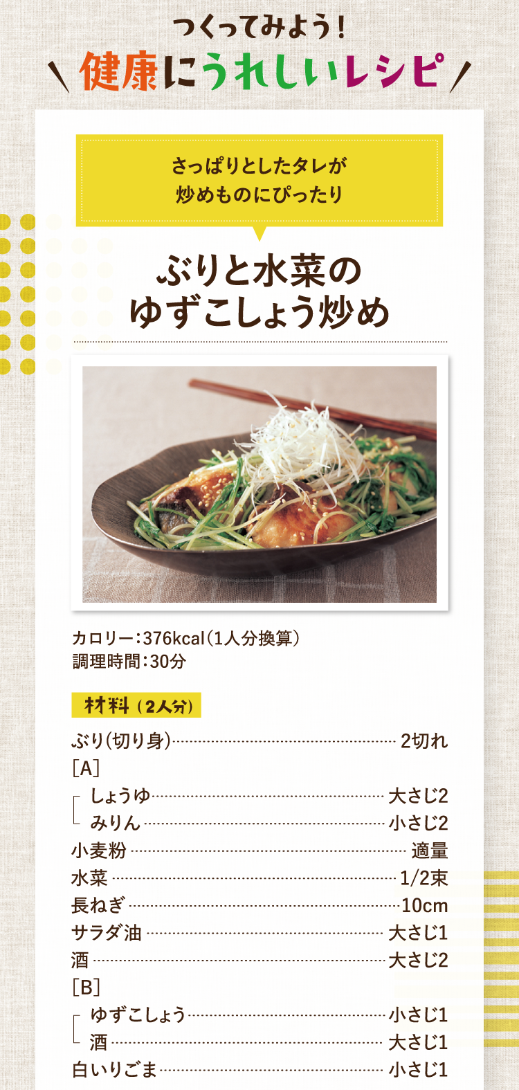 つくってみよう！健康にうれしいレシピ さっぱりとしたタレが炒めものにぴったり ぶりと水菜のゆずこしょう炒め カロリー：376kcal（1人分換算） 調理時間：30分 材料（2人分） ぶり（切り身） 2切れ ［A］しょうゆ 大さじ2 みりん 小さじ2  小麦粉 適量 水菜 1/2束 長ねぎ 10cm サラダ油 大さじ1 酒 大さじ2 ［B］ゆずこしょう 小さじ1 酒 大さじ1  白いりごま 小さじ1