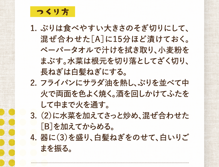つくり方 1.ぶりは食べやすい大きさのそぎ切りにして、混ぜ合わせた［A］に15分ほど漬けておく。ペーパータオルで汁けを拭き取り、小麦粉をまぶす。水菜は根元を切り落としてざく切り、長ねぎは白髪ねぎにする。 2.フライパンにサラダ油を熱し、ぶりを並べて中火で両面を色よく焼く。酒を回しかけてふたをして中まで火を通す。  3.（2）に水菜を加えてさっと炒め、混ぜ合わせた［B］を加えてからめる。 4.器に（3）を盛り、白髪ねぎをのせて、白いりごまを振る。