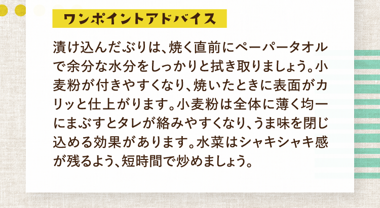 ワンポイントアドバイス 漬け込んだぶりは、焼く直前にペーパータオルで余分な水分をしっかりと拭き取りましょう。小麦粉が付きやすくなり、焼いたときに表面がカリッと仕上がります。小麦粉は全体に薄く均一にまぶすとタレが絡みやすくなり、うま味を閉じ込める効果があります。水菜はシャキシャキ感が残るよう、短時間で炒めましょう。