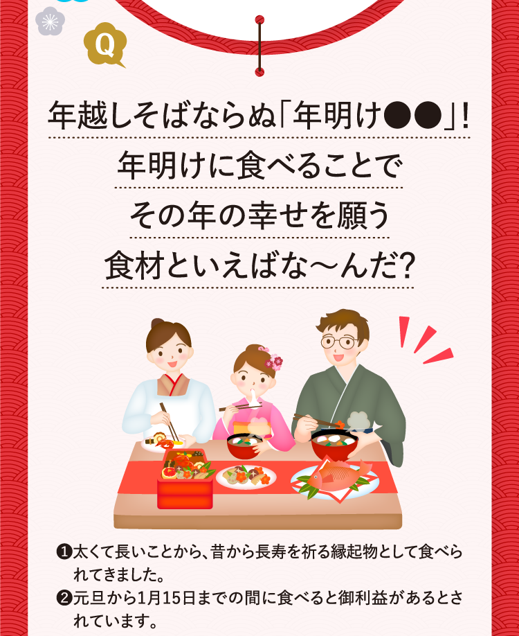 年越しそばならぬ「年明け●●」！年明けに食べることでその年の幸せを願う食材といえばな～んだ？ ❶太くて長いことから、昔から長寿を祈る縁起物として食べられてきました。 ❷元旦から1月15日までの間に食べると御利益があるとされています。