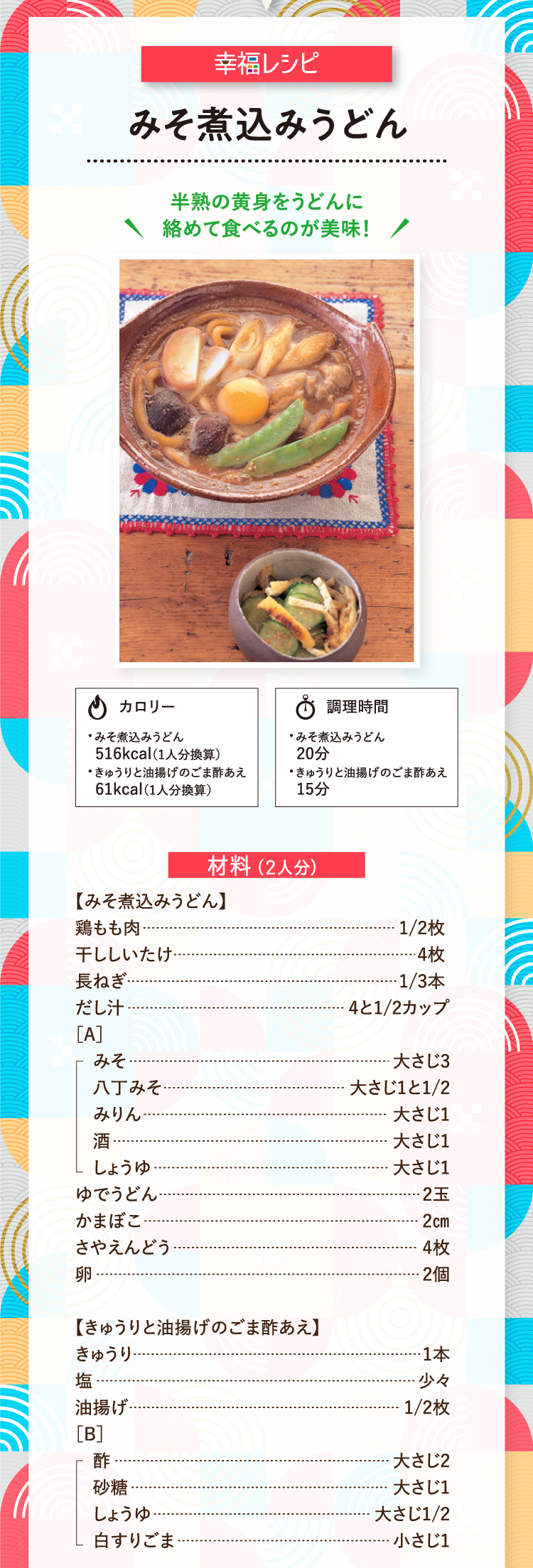 幸福レシピ 半熟の黄身をうどんに絡めて食べるのが美味！ みそ煮込みうどん カロリー516kcal（1人分換算） 調理時間20分 きゅうりと油揚げのごま酢あえ カロリー61kcal（1人分換算） 調理時間15分 【みそ煮込みうどん】 材料（2人分） 鶏もも肉 1/2枚 干ししいたけ 4枚 長ねぎ 1/3本 だし汁 4と1/2カップ ［A］みそ 大さじ3 八丁みそ 大さじ1と1/2 みりん 大さじ1 酒 大さじ1 しょうゆ 大さじ1 ゆでうどん 2玉 かまぼこ 2㎝ さやえんどう 4枚 卵 2個 【きゅうりと油揚げのごま酢あえ】 材料（2人分） きゅうり 1本 塩 少々 油揚げ 1/2枚 ［B］酢 大さじ2 砂糖 大さじ1 しょうゆ 大さじ1/2 白すりごま 小さじ1