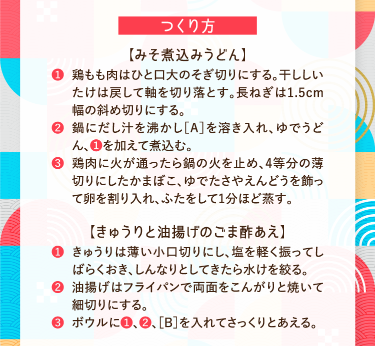 つくり方 【みそ煮込みうどん】 ❶鶏もも肉はひと口大のそぎ切りにする。干ししいたけは戻して軸を切り落とす。長ねぎは1.5cm幅の斜め切りにする。 ❷鍋にだし汁を沸かし［A］を溶き入れ、ゆでうどん、❶を加えて煮込む。 ❸鶏肉に火が通ったら鍋の火を止め、4等分の薄切りにしたかまぼこ、ゆでたさやえんどうを飾って卵を割り入れ、ふたをして1分ほど蒸す。 【きゅうりと油揚げのごま酢あえ】 ❶ きゅうりは薄い小口切りにし、塩を軽く振ってしばらくおき、しんなりとしてきたら水けを絞る。 ❷油揚げはフライパンで両面をこんがりと焼いて細切りにする。 ❸ボウルに❶、❷、［B］を入れてさっくりとあえる。