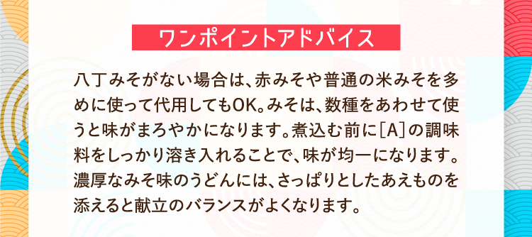 ワンポイントアドバイス 八丁みそがない場合は、赤みそや普通の米みそを多めに使って代用してもOK。みそは、数種をあわせて使うと味がまろやかになります。煮込む前に［A］の調味料をしっかり溶き入れることで、味が均一になります。濃厚なみそ味のうどんには、さっぱりとしたあえものを添えると献立のバランスがよくなります。