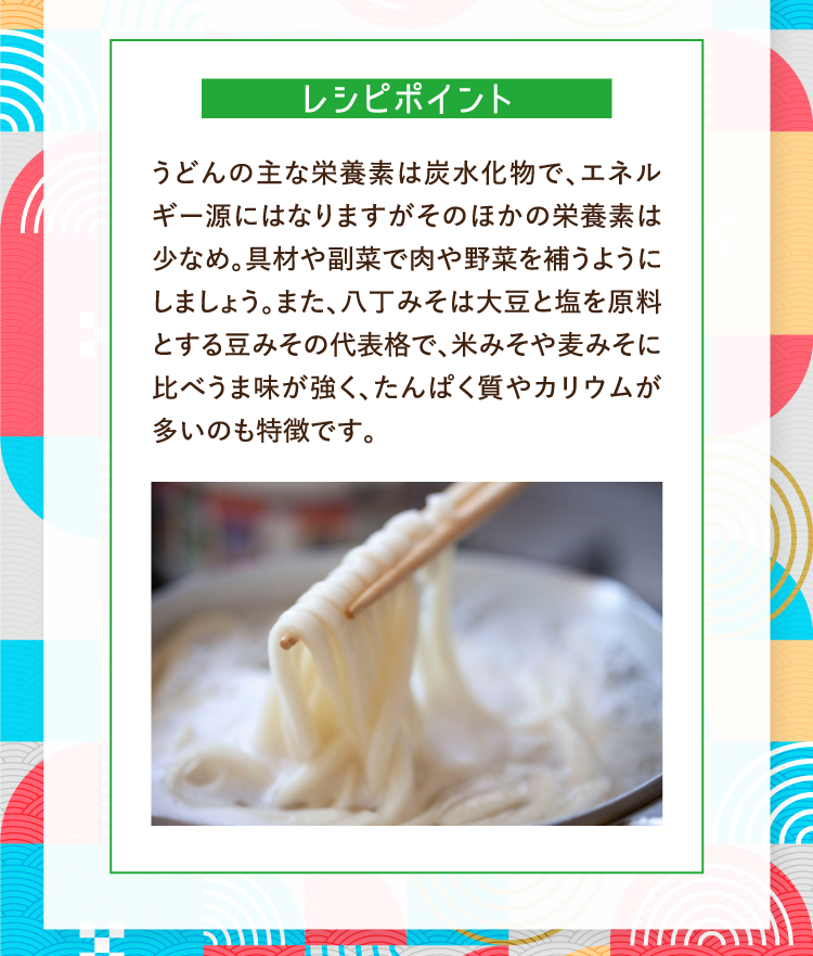 レシピポイント うどんの主な栄養素は炭水化物で、エネルギー源にはなりますがそのほかの栄養素は少なめ。具材や副菜で肉や野菜を補うようにしましょう。また、八丁みそは大豆と塩を原料とする豆みその代表格で、米みそや麦みそに比べうま味が強く、たんぱく質やカリウムが多いのも特徴です。