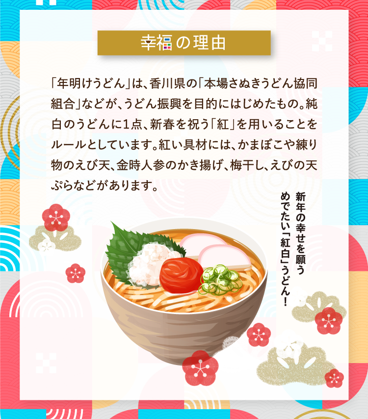 幸福の理由 「年明けうどん」は、香川県の「本場さぬきうどん協同組合」などが、うどん振興を目的にはじめたもの。純白のうどんに１点、新春を祝う「紅」を用いることをルールとしています。紅い具材には、かまぼこや練り物のえび天、金時人参のかき揚げ、梅干し、えびの天ぷらなどがあります。 新年の幸せを願うめでたい「紅白」うどん！