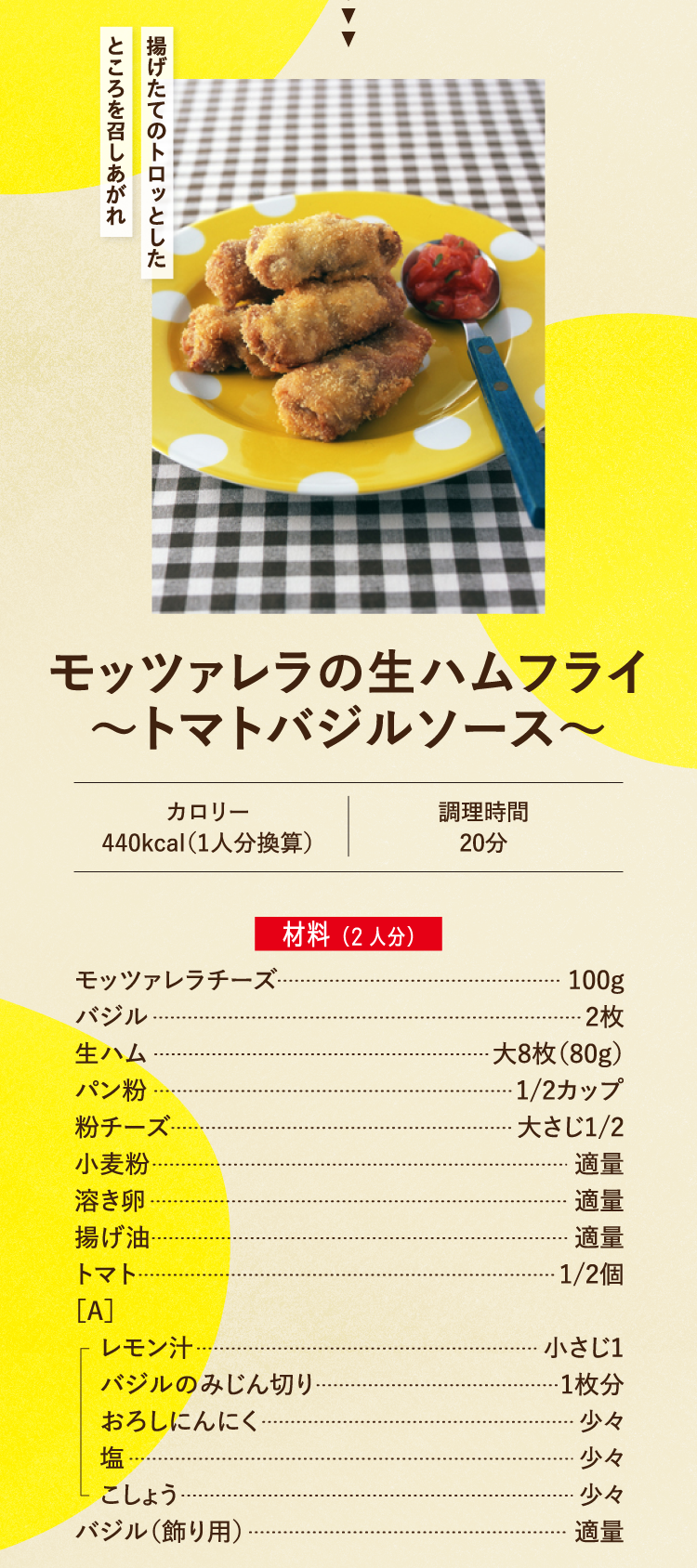 揚げたてのトロッとしたところを召しあがれ モッツァレラの生ハムフライ～トマトバジルソース～ カロリー440kcal（1人分換算） 調理時間20分 材料（2人分） モッツァレラチーズ 100g バジル 2枚 生ハム 大8枚（80g） パン粉 1/2カップ 粉チーズ 大さじ1/2 小麦粉 適量 溶き卵 適量 揚げ油 適量 トマト 1/2個 ［A］レモン汁 小さじ1 バジルのみじん切り 1枚分 おろしにんにく 少々 塩 少々 こしょう 少々 バジル（飾り用） 適量
