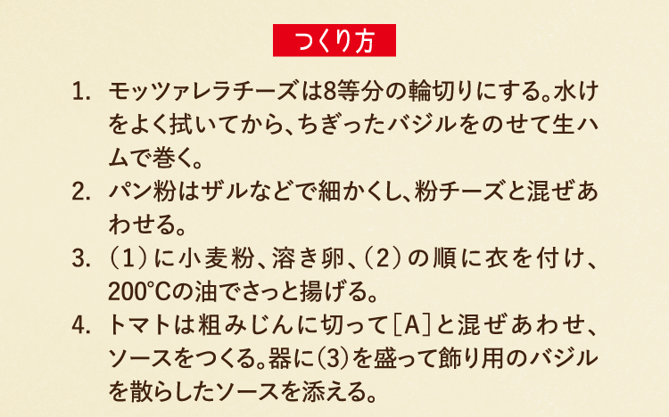 つくり方 1.モッツァレラチーズは8等分の輪切りにする。水けをよく拭いてから、ちぎったバジルをのせて生ハムで巻く。 2.パン粉はザルなどで細かくし、粉チーズと混ぜあわせる。 3.（1）に小麦粉、溶き卵、（2）の順に衣を付け、200℃の油でさっと揚げる。 4.トマトは粗みじんに切って［A］と混ぜあわせ、ソースをつくる。器に（3）を盛って飾り用のバジルを散らしたソースを添える。