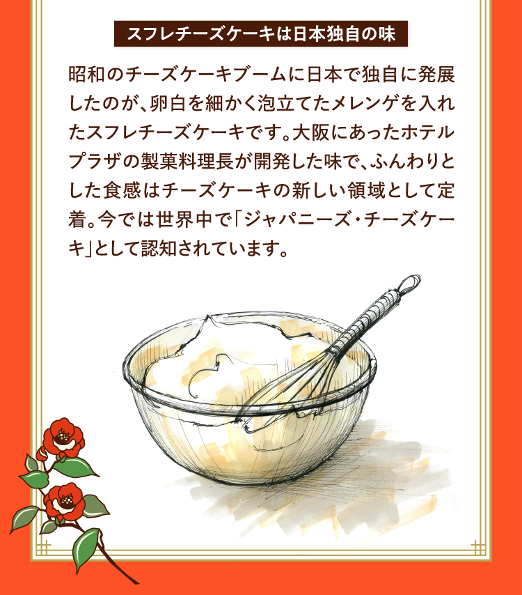 スフレチーズケーキは日本独自の味 昭和のチーズケーキブームに日本で独自に発展したのが、卵白を細かく泡立てたメレンゲを入れたスフレチーズケーキです。大阪にあったホテルプラザの製菓料理長が開発した味で、ふんわりとした食感はチーズケーキの新しい領域として定着。今では世界中で｢ジャパニーズ・チーズケーキ｣として認知されています。