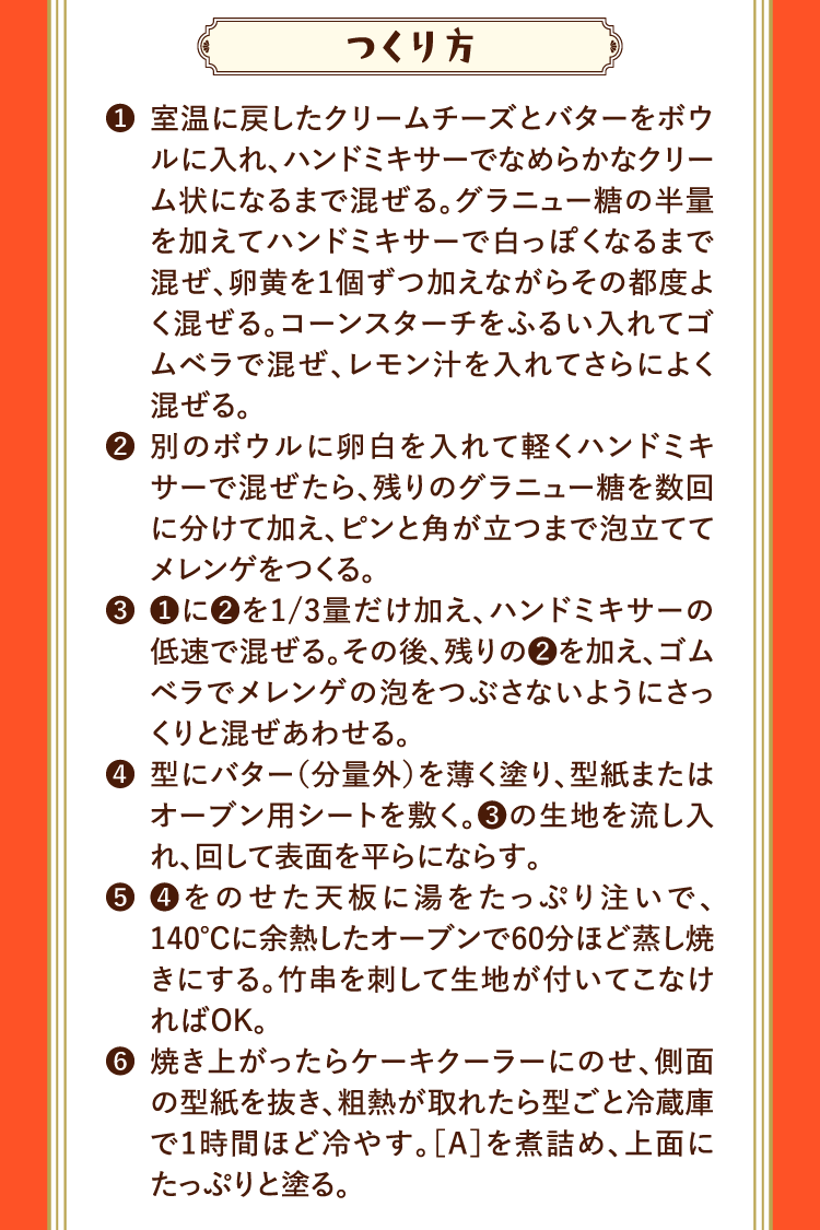 つくり方 ❶室温に戻したクリームチーズとバターをボウルに入れ、ハンドミキサーでなめらかなクリーム状になるまで混ぜる。グラニュー糖の半量を加えてハンドミキサーで白っぽくなるまで混ぜ、卵黄を１個ずつ加えながらその都度よく混ぜる。コーンスターチをふるい入れてゴムベラで混ぜ、レモン汁を入れてさらによく混ぜる。 ❷別のボウルに卵白を入れて軽くハンドミキサーで混ぜたら、残りのグラニュー糖を数回に分けて加え、ピンと角が立つまで泡立ててメレンゲをつくる。 ❸❶に❷を1/3量だけ加え、ハンドミキサーの低速で混ぜる。その後、残りの❷を加え、ゴムベラでメレンゲの泡をつぶさないようにさっくりと混ぜあわせる。 ❹型にバター（分量外）を薄く塗り、型紙またはオーブン用シートを敷く。❸の生地を流し入れ、回して表面を平らにならす。 ❺❹をのせた天板に湯をたっぷり注いで、140℃に余熱したオーブンで60分ほど蒸し焼きにする。竹串を刺して生地が付いてこなければOK。 ❻焼き上がったらケーキクーラーにのせ、側面の型紙を抜き、粗熱が取れたら型ごと冷蔵庫で1時間ほど冷やす。［A］を煮詰め、上面にたっぷりと塗る。