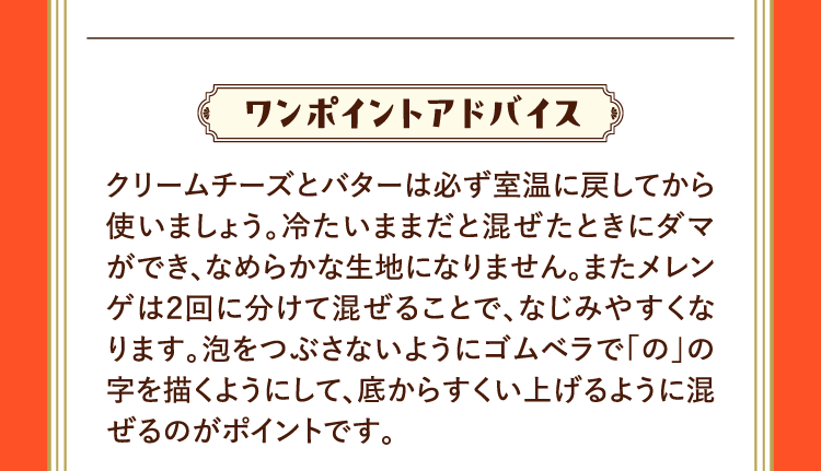 ワンポイントアドバイス クリームチーズとバターは必ず室温に戻してから使いましょう。冷たいままだと混ぜたときにダマができ、なめらかな生地になりません。またメレンゲは２回に分けて混ぜることで、なじみやすくなります。泡をつぶさないようにゴムベラで｢の｣の字を描くようにして、底からすくい上げるように混ぜるのがポイントです。