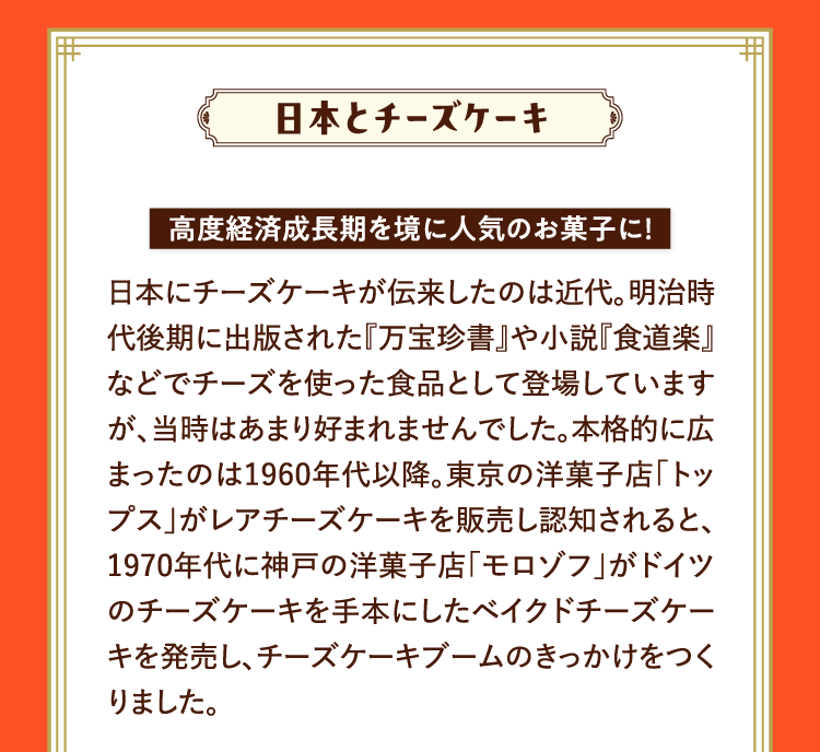 日本とチーズケーキ 高度経済成長期を境に人気のお菓子に！ 日本にチーズケーキが伝来したのは近代。明治時代後期に出版された『万宝珍書』や小説『食道楽』などでチーズを使った食品として登場していますが、当時はあまり好まれませんでした。本格的に広まったのは1960年代以降。東京の洋菓子店｢トップス｣がレアチーズケーキを販売し認知されると、1970年代に神戸の洋菓子店｢モロゾフ｣がドイツのチーズケーキを手本にしたベイクドチーズケーキを発売し、チーズケーキブームのきっかけをつくりました。