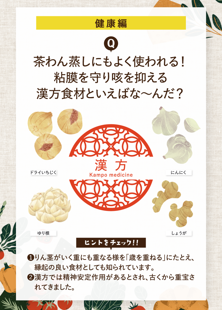 健康編 茶わん蒸しにもよく使われる！粘膜を守り咳を抑える漢方食材といえばな～んだ？ ドライいちじく にんにく ゆり根 しょうが ヒントをチェック！！ ❶りん茎がいく重にも重なる様を｢歳を重ねる｣にたとえ、縁起の良い食材としても知られています。 ❷漢方では精神安定作用があるとされ、古くから重宝されてきました。