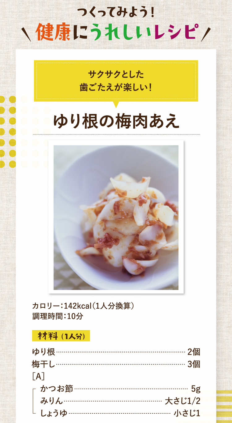 つくってみよう！健康にうれしいレシピ サクサクとした歯ごたえが楽しい！ ゆり根の梅肉あえ カロリー：142kcal（1人分換算） 調理時間：10分 材料（1人分） ゆり根 2個 梅干し 3個 ［A］かつお節 5g みりん 大さじ1/2 しょうゆ 小さじ1