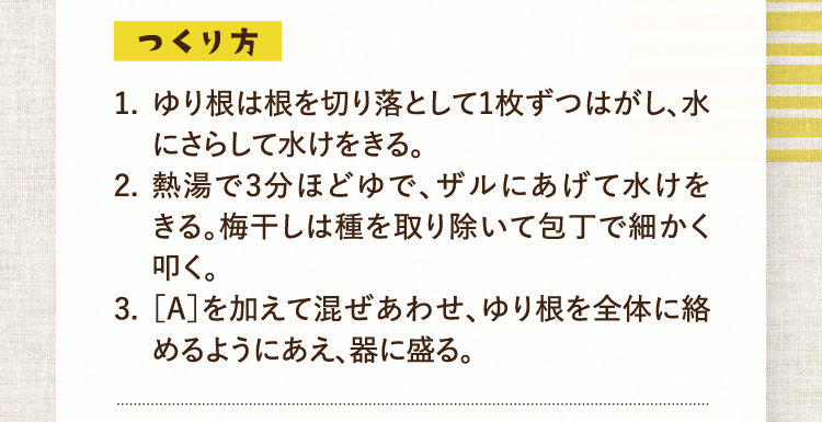 つくり方 1.ゆり根は根を切り落として1枚ずつはがし、水にさらして水けをきる。 2.熱湯で3分ほどゆで、ザルにあげて水けをきる。梅干しは種を取り除いて包丁で細かく叩く。 3.［A］を加えて混ぜあわせ、ゆり根を全体に絡めるようにあえ、器に盛る。