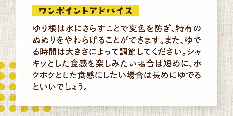 ワンポイントアドバイス ゆり根は水にさらすことで変色を防ぎ、特有のぬめりをやわらげることができます。また、ゆでる時間は大きさによって調節してください。シャキッとした食感を楽しみたい場合は短めに、ホクホクとした食感にしたい場合は長めにゆでるといいでしょう。