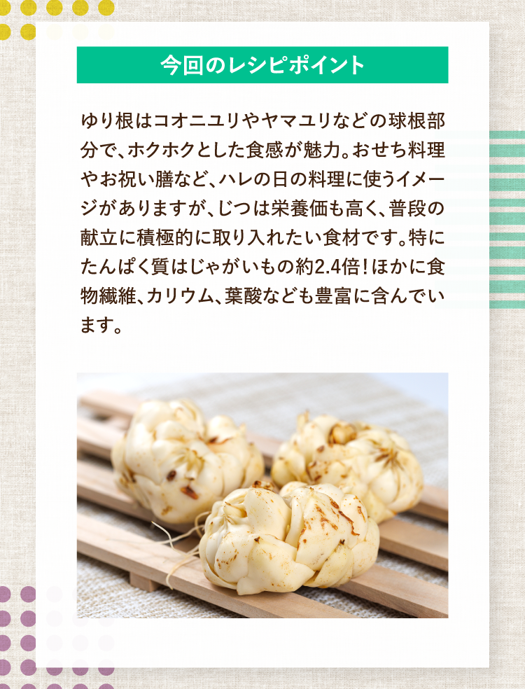 今回のレシピポイント ゆり根はコオニユリやヤマユリなどの球根部分で、ホクホクとした食感が魅力。おせち料理やお祝い膳など、ハレの日の料理に使うイメージがありますが、じつは栄養価も高く、普段の献立に積極的に取り入れたい食材です。特にたんぱく質はじゃがいもの約2.4倍！ほかに食物繊維、カリウム、葉酸なども豊富に含んでいます。
