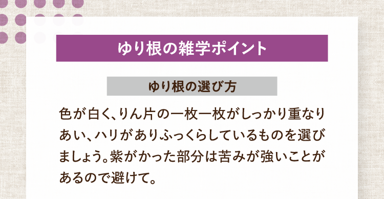 ゆり根の雑学ポイント ゆり根の選び方 色が白く、りん片の一枚一枚がしっかり重なりあい、ハリがありふっくらしているものを選びましょう。紫がかった部分は苦みが強いことがあるので避けて。