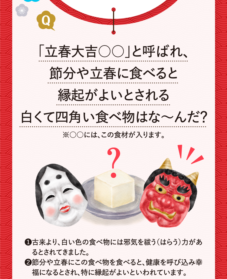 ｢立春大吉○○｣と呼ばれ、節分や立春に食べると縁起がよいとされる白くて四角い食べ物はな～んだ？※○○には、この食材が入ります。 ❶古来より、白い色の食べ物には邪気を祓う（はらう）力があるとされてきました。 ❷節分や立春にこの食べ物を食べると、健康を呼び込み幸福になるとされ、特に縁起がよいといわれています。