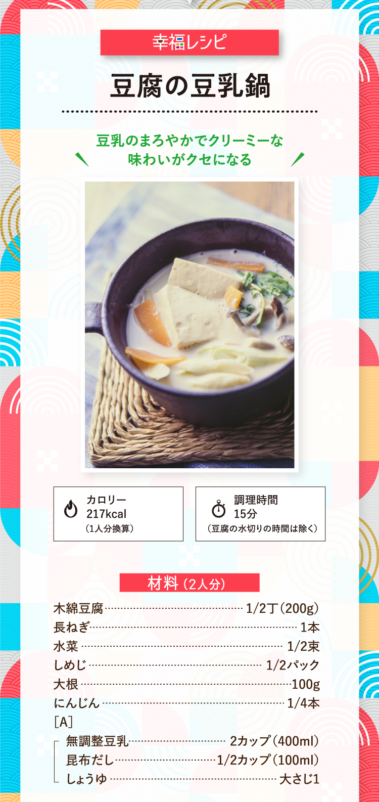 幸福レシピ 豆乳のまろやかでクリーミーな味わいがクセになる 豆腐の豆乳鍋 カロリー 217kcal （1人分換算） 調理時間15分 （豆腐の水切りの時間は除く） 材料（2人分） 木綿豆腐 1/2丁（200g）長ねぎ 1本 水菜 1/2束 しめじ 1/2パック 大根 100g にんじん 1/4本 ［A］ 無調整豆乳 2カップ（400ml） 昆布だし 1/2カップ（100ml） しょうゆ 大さじ1