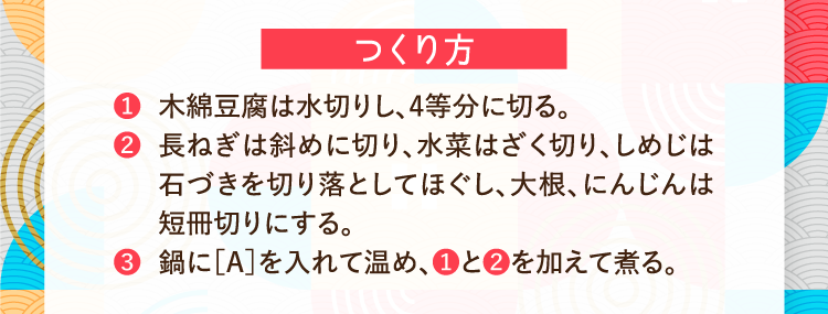 つくり方 ❶木綿豆腐は水切りし、4等分に切る。 ❷長ねぎは斜めに切り、水菜はざく切り、しめじは石づきを切り落としてほぐし、大根、にんじんは短冊切りにする。 ❸鍋に［A］を入れて温め、❶と❷を加えて煮る。