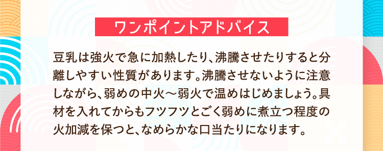 ワンポイントアドバイス 豆乳は強火で急に加熱したり、沸騰させたりすると分離しやすい性質があります。沸騰させないように注意しながら、弱めの中火～弱火で温めはじめましょう。具材を入れてからもフツフツとごく弱めに煮立つ程度の火加減を保つと、なめらかな口当たりになります。