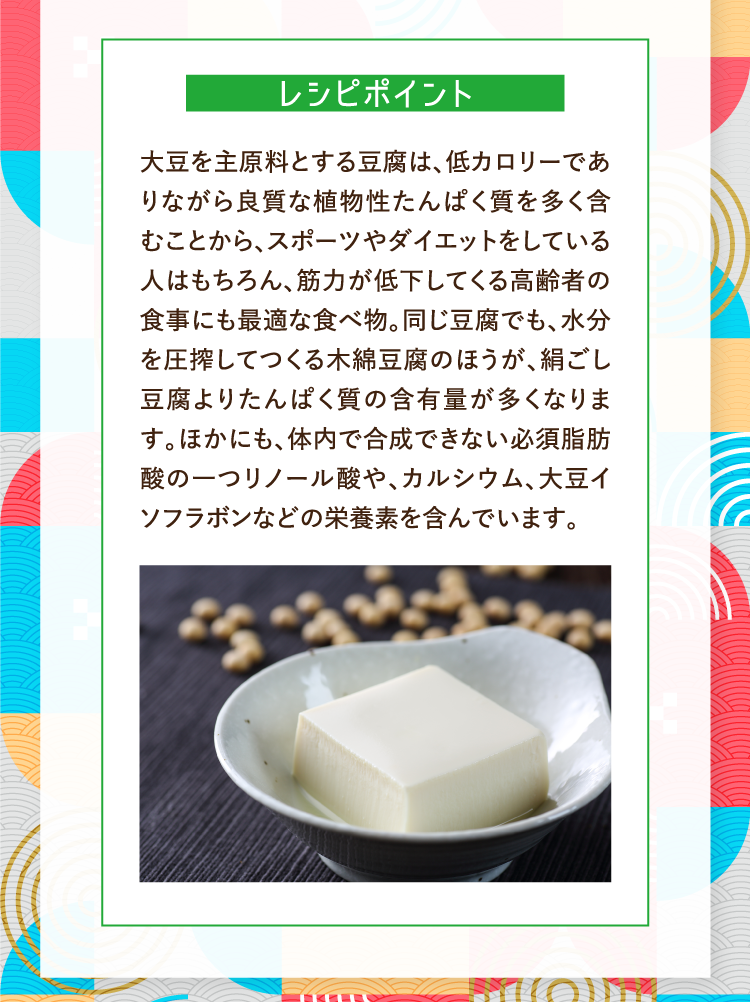 レシピポイント 大豆を主原料とする豆腐は、低カロリーでありながら良質な植物性たんぱく質を多く含むことから、スポーツやダイエットをしている人はもちろん、筋力が低下してくる高齢者の食事にも最適な食べ物。同じ豆腐でも、水分を圧搾してつくる木綿豆腐のほうが、絹ごし豆腐よりたんぱく質の含有量が多くなります。ほかにも、体内で合成できない必須脂肪酸の一つリノール酸や、カルシウム、大豆イソフラボンなどの栄養素を含んでいます。