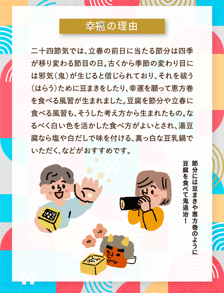 幸福の理由 二十四節気では、立春の前日に当たる節分は四季が移り変わる節目の日。古くから季節の変わり目には邪気（鬼）が生じると信じられており、それを祓う（はらう）ために豆まきをしたり、幸運を願って恵方巻を食べる風習が生まれました。豆腐を節分や立春に食べる風習も、そうした考え方から生まれたもの。なるべく白い色を活かした食べ方がよいとされ、湯豆腐なら塩や白だしで味を付ける、真っ白な豆乳鍋でいただく、などがおすすめです。 節分には豆まきや恵方巻のように豆腐を食べて鬼退治！