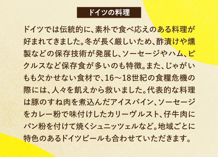 ドイツの料理 ドイツでは伝統的に、素朴で食べ応えのある料理が好まれてきました。冬が長く厳しいため、酢漬けや燻製などの保存技術が発展し、ソーセージやハム、ピクルスなど保存食が多いのも特徴。また、じゃがいもも欠かせない食材で、16～18世紀の食糧危機の際には、人々を飢えから救いました。代表的な料理は豚のすね肉を煮込んだアイスバイン、ソーセージをカレー粉で味付けしたカリーヴルスト、仔牛肉にパン粉を付けて焼くシュニッツェルなど。地域ごとに特色のあるドイツビールも合わせていただきます。