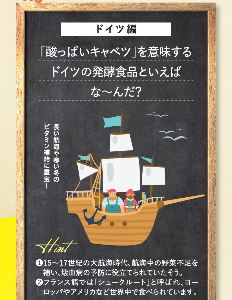 ドイツ編 ｢酸っぱいキャベツ｣を意味するドイツの発酵食品といえばな～んだ？ 長い航海や寒い冬のビタミン補給に重宝！ ヒント ❶15～17世紀の大航海時代、航海中の野菜不足を補い、壊血病の予防に役立てられていたそう。 ❷フランス語では「シュークルート」と呼ばれ、ヨーロッパやアメリカなど世界中で食べられています。