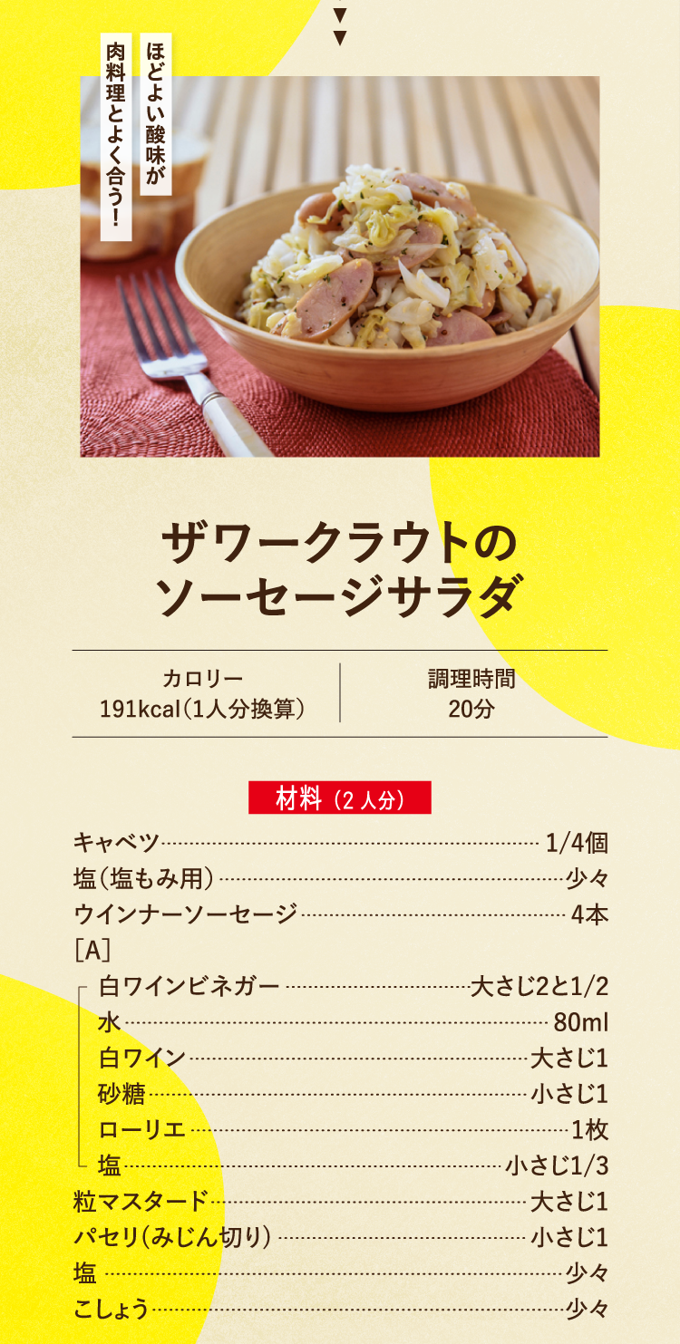 ほどよい酸味が肉料理とよく合う！ ザワークラウトのソーセージサラダ カロリー 191kcal（1人分換算） 調理時間 20分 材料（2人分） キャベツ 1/4個 塩（塩もみ用） 少々 ウインナーソーセージ 4本 ［A］ 白ワインビネガー 大さじ2と1/2 水 80ml 白ワイン 大さじ1 砂糖 小さじ1 ローリエ 1枚 塩 小さじ1/3 粒マスタード 大さじ1 パセリ(みじん切り) 小さじ1 塩 少々 こしょう 少々