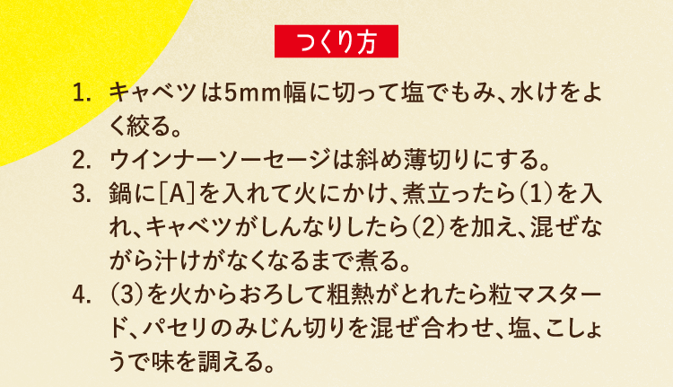つくり方 1.キャベツは5mm幅に切って塩でもみ、水けをよく絞る。 2.ウインナーソーセージは斜め薄切りにする。 3.鍋に［A］を入れて火にかけ、煮立ったら（1）を入れ、キャベツがしんなりしたら（2）を加え、混ぜながら汁けがなくなるまで煮る。 4.（3）を火からおろして粗熱がとれたら粒マスタード、パセリのみじん切りを混ぜ合わせ、塩、こしょうで味を調える。