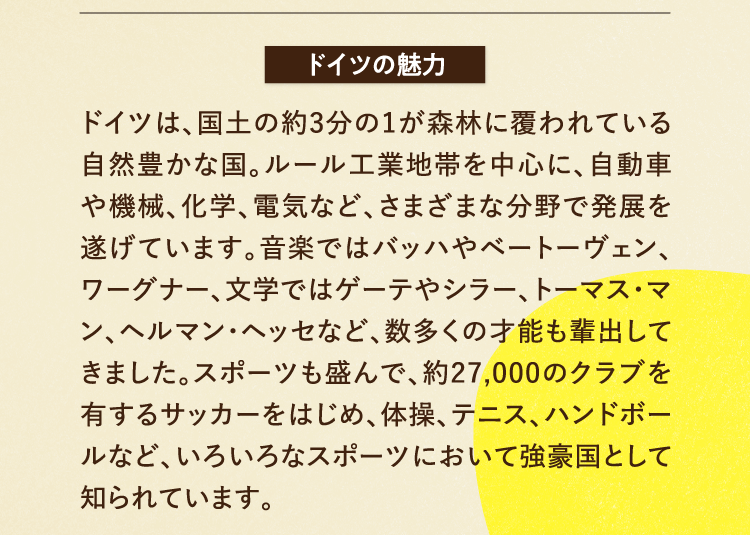 ドイツの魅力 ドイツは、国土の約3分の1が森林に覆われている自然豊かな国。ルール工業地帯を中心に、自動車や機械、化学、電気など、さまざまな分野で発展を遂げています。音楽ではバッハやベートーヴェン、ワーグナー、文学ではゲーテやシラー、トーマス・マン、ヘルマン・ヘッセなど、数多くの才能も輩出してきました。スポーツも盛んで、約27,000のクラブを有するサッカーをはじめ、体操、テニス、ハンドボールなど、いろいろなスポーツにおいて強豪国として知られています。