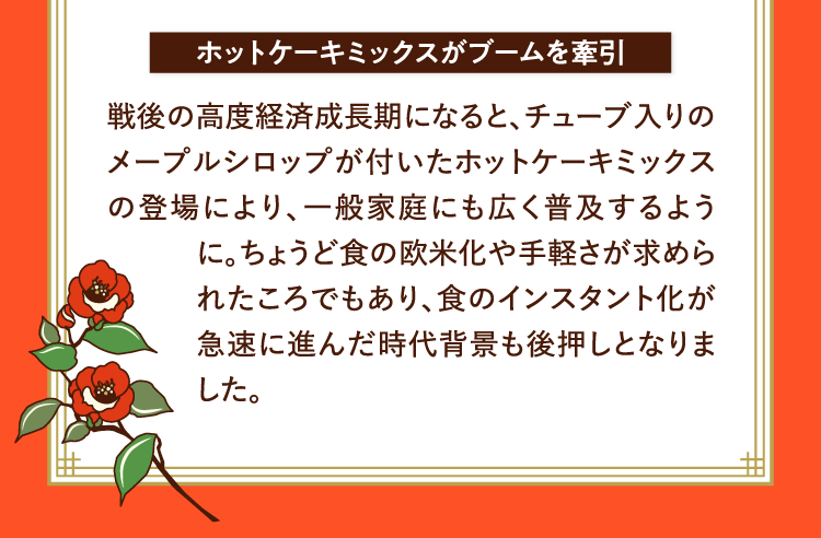 ホットケーキミックスがブームを牽引 戦後の高度経済成長期になると、チューブ入りのメープルシロップが付いたホットケーキミックスの登場により、一般家庭にも広く普及するように。ちょうど食の欧米化や手軽さが求められたころでもあり、食のインスタント化が急速に進んだ時代背景も後押しとなりました。