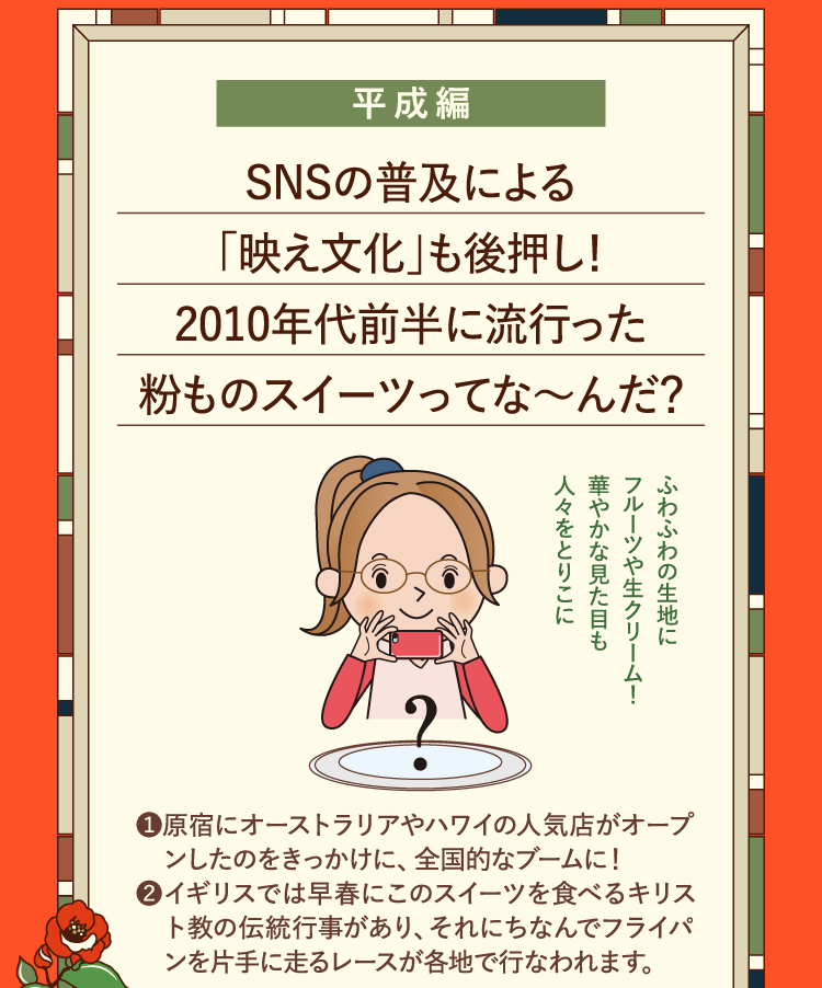 平成編 SNSの普及による｢映え文化｣も後押し！2010年代前半に流行った粉ものスイーツってな～んだ？ ❶原宿にオーストラリアやハワイの人気店がオープンしたのをきっかけに、全国的なブームに！ ❷イギリスでは早春にこのスイーツを食べるキリスト教の伝統行事があり、それにちなんでフライパンを片手に走るレースが各地で行なわれます。 ふわふわの生地にフルーツや生クリーム！華やかな見た目も人々をとりこに