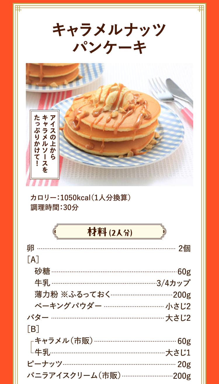 アイスの上からキャラメルソースをたっぷりかけて！ キャラメルナッツパンケーキ カロリー：1050kcal（1人分換算） 調理時間：30分 材料 （2人分） 卵 2個 ［A］ 砂糖 60g 牛乳 3/4カップ 薄力粉 ※ふるっておく 200g ベーキングパウダー 小さじ2 バター 大さじ2 ［B］ キャラメル（市販） 60g 牛乳 大さじ1 ピーナッツ 20g バニラアイスクリーム（市販） 200g
