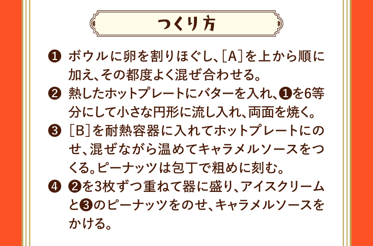 つくり方 ❶ボウルに卵を割りほぐし、［A］を上から順に加え、その都度よく混ぜ合わせる。 ❷熱したホットプレートにバターを入れ、❶を6等分にして小さな円形に流し入れ、両面を焼く。 ❸［B］を耐熱容器に入れてホットプレートにのせ、混ぜながら温めてキャラメルソースをつくる。ピーナッツは包丁で粗めに刻む。 ❹❷を3枚ずつ重ねて器に盛り、アイスクリームと❸のピーナッツをのせ、キャラメルソースをかける。