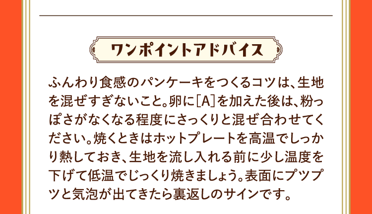 ワンポイントアドバイス ふんわり食感のパンケーキをつくるコツは、生地を混ぜすぎないこと。卵に［A］を加えた後は、粉っぽさがなくなる程度にさっくりと混ぜ合わせてください。焼くときはホットプレートを高温でしっかり熱しておき、生地を流し入れる前に少し温度を下げて低温でじっくり焼きましょう。表面にプツプツと気泡が出てきたら裏返しのサインです。