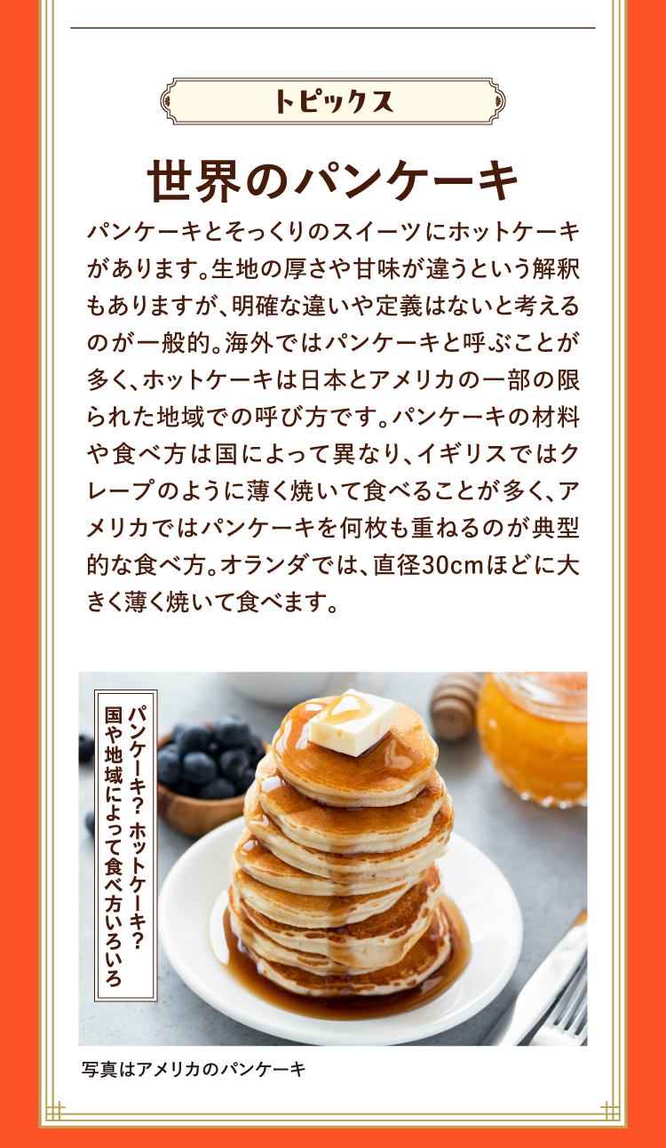 トピックス 世界のパンケーキ パンケーキとそっくりのスイーツにホットケーキがあります。生地の厚さや甘味が違うという解釈もありますが、明確な違いや定義はないと考えるのが一般的。海外ではパンケーキと呼ぶことが多く、ホットケーキは日本とアメリカの一部の限られた地域での呼び方です。パンケーキの材料や食べ方は国によって異なり、イギリスではクレープのように薄く焼いて食べることが多く、アメリカではパンケーキを何枚も重ねるのが典型的な食べ方。オランダでは、直径30cmほどに大きく薄く焼いて食べます。 パンケーキ？ ホットケーキ？国や地域によって食べ方いろいろ 写真はアメリカのパンケーキ
