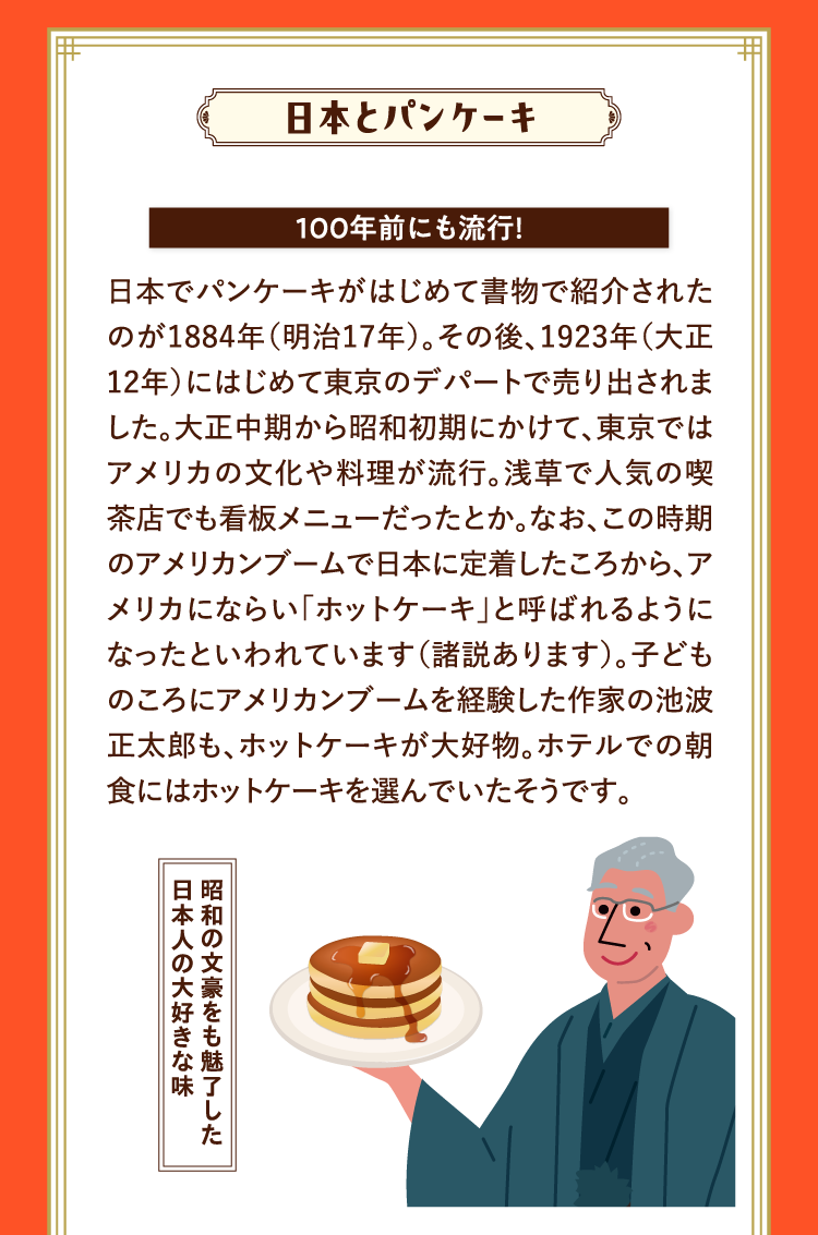 日本とパンケーキ 100年前にも流行！ 日本でパンケーキがはじめて書物で紹介されたのが1884年（明治17年）。その後、1923年（大正12年）にはじめて東京のデパートで売り出されました。大正中期から昭和初期にかけて、東京ではアメリカの文化や料理が流行。浅草で人気の喫茶店でも看板メニューだったとか。なお、この時期のアメリカンブームで日本に定着したころから、アメリカにならい｢ホットケーキ｣と呼ばれるようになったといわれています（諸説あります）。子どものころにアメリカンブームを経験した作家の池波正太郎も、ホットケーキが大好物。ホテルでの朝食にはホットケーキを選んでいたそうです。 昭和の文豪をも魅了した日本人の大好きな味