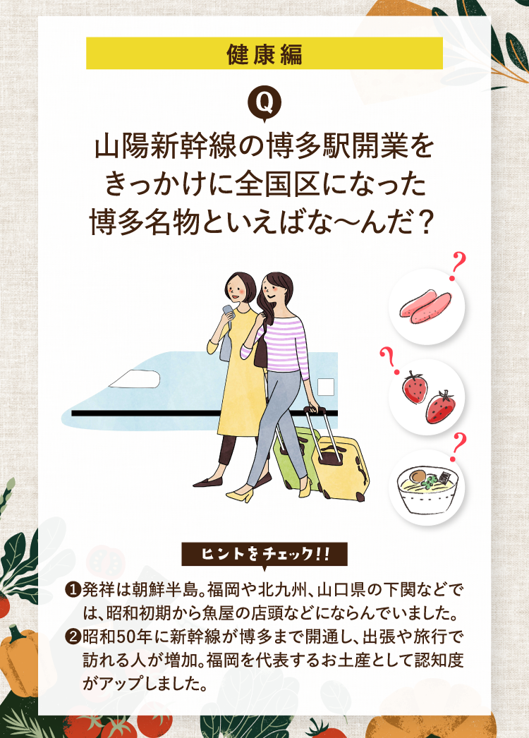 健康編 山陽新幹線の博多駅開業をきっかけに全国区になった博多名物といえばな～んだ？ ヒントをチェック！！ ❶発祥は朝鮮半島。福岡や北九州、山口県の下関などでは、昭和初期から魚屋の店頭などにならんでいました。 ❷昭和50年に新幹線が博多まで開通し、出張や旅行で訪れる人が増加。福岡を代表するお土産として認知度がアップしました。