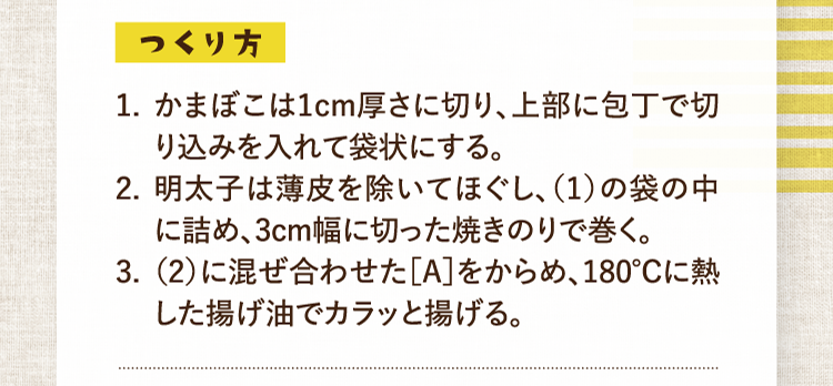 つくり方 1.かまぼこは1cm厚さに切り、上部に包丁で切り込みを入れて袋状にする。 2.明太子は薄皮を除いてほぐし、（1）の袋の中に詰め、3cm幅に切った焼きのりで巻く。 3.（2）に混ぜ合わせた［A］をからめ、180℃に熱した揚げ油でカラッと揚げる。