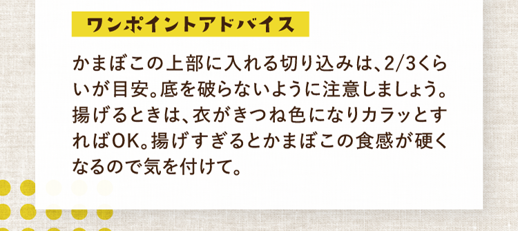 ワンポイントアドバイス かまぼこの上部に入れる切り込みは、2/3くらいが目安。底を破らないように注意しましょう。揚げるときは、衣がきつね色になりカラッとすればOK。揚げすぎるとかまぼこの食感が硬くなるので気を付けて。