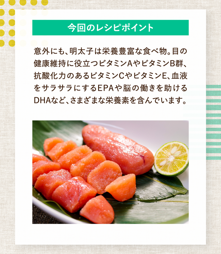 今回のレシピポイント 意外にも、明太子は栄養豊富な食べ物。目の健康維持に役立つビタミンAやビタミンB群、抗酸化力のあるビタミンCやビタミンE、血液をサラサラにするEPAや脳の働きを助けるDHAなど、さまざまな栄養素を含んでいます。