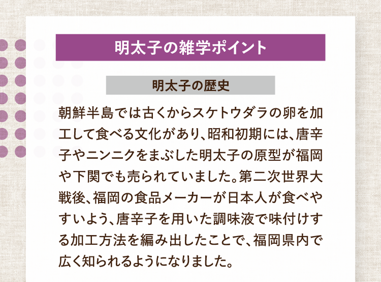 明太子の雑学ポイント 明太子の歴史 朝鮮半島では古くからスケトウダラの卵を加工して食べる文化があり、昭和初期には、唐辛子やニンニクをまぶした明太子の原型が福岡や下関でも売られていました。第二次世界大戦後、福岡の食品メーカーが日本人が食べやすいよう、唐辛子を用いた調味液で味付けする加工方法を編み出したことで、福岡県内で広く知られるようになりました。
