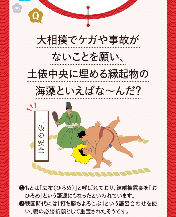 大相撲でケガや事故がないことを願い、土俵中央に埋める縁起物の海藻といえばな～んだ？ 土俵の安全 ❶もとは｢広布（ひろめ）｣と呼ばれており、結婚披露宴を｢おひろめ｣という語源にもなったといわれています。 ❷戦国時代には｢打ち勝ちよろこぶ｣という語呂合わせを使い、戦の必勝祈願として重宝されたそうです。